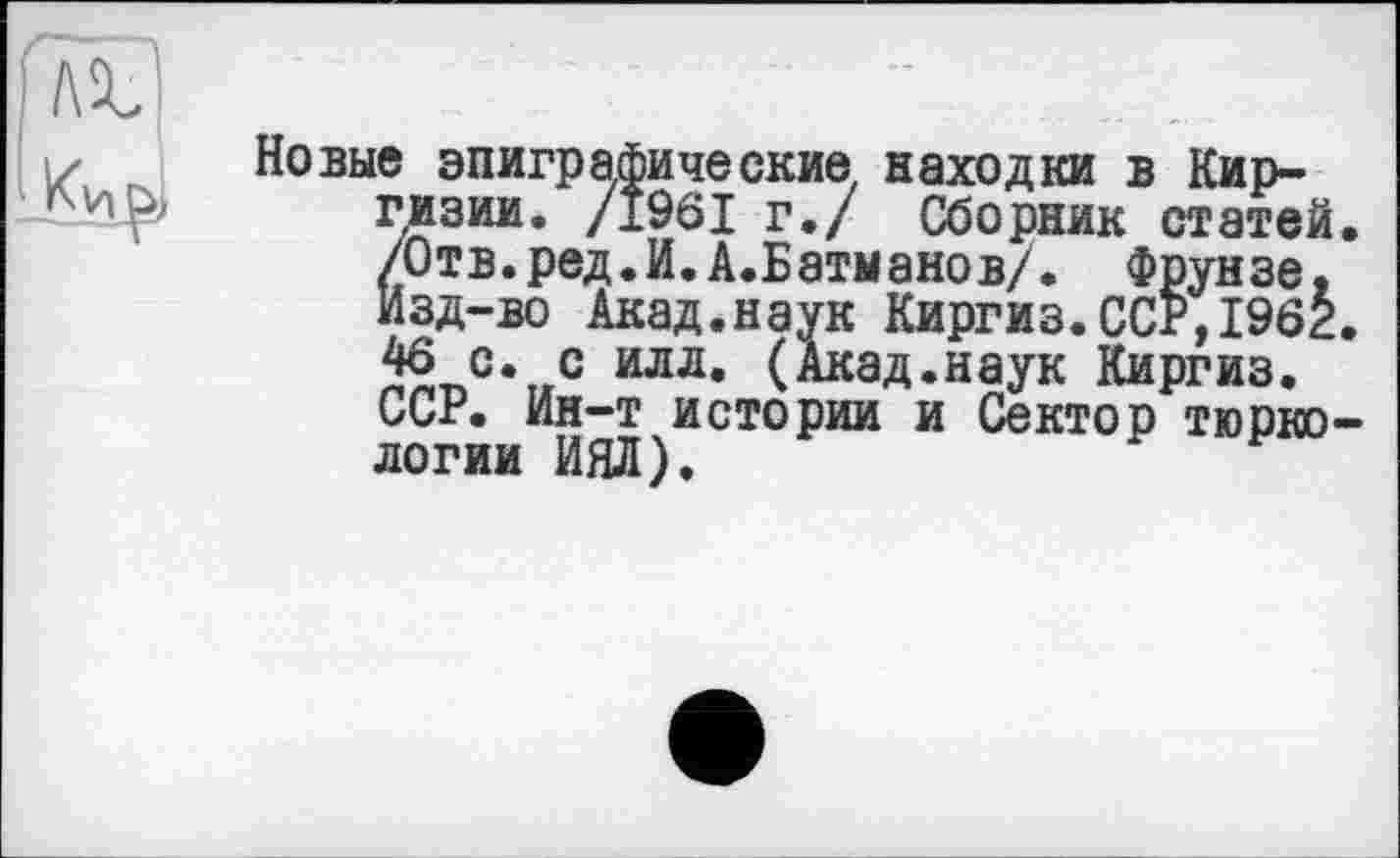 ﻿Новые эпиграфические находки в Киргизии. /1961 г./ Сборник статей. /Отв.ред.И.А.Батманов/. Фрунзе, Изд-во Акад.наук Киргиз.ССР,1962. 46 с. с илл. (Акад.наук Киргиз. ССР. Ин-т истории и Сектор тюркологии ИЯЛ).